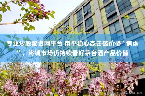 专业炒股配资网平台 用平稳心态击破价格“焦虑”,终端市场仍持续看好茅台酒产品价值