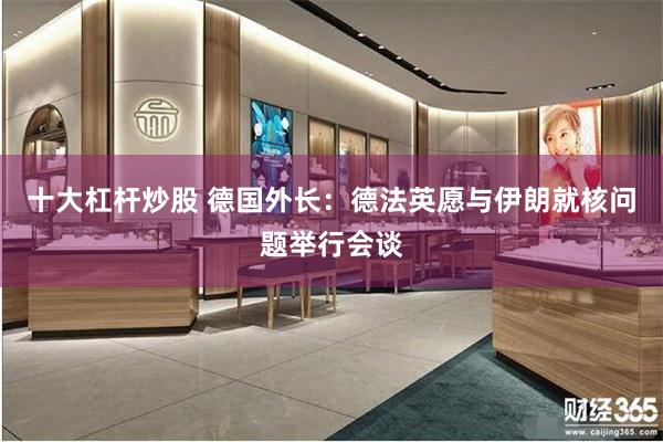 十大杠杆炒股 德国外长：德法英愿与伊朗就核问题举行会谈