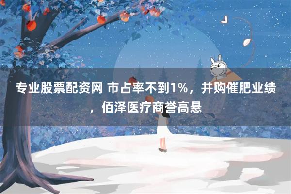 专业股票配资网 市占率不到1%,并购催肥业绩,佰泽医疗商誉高悬