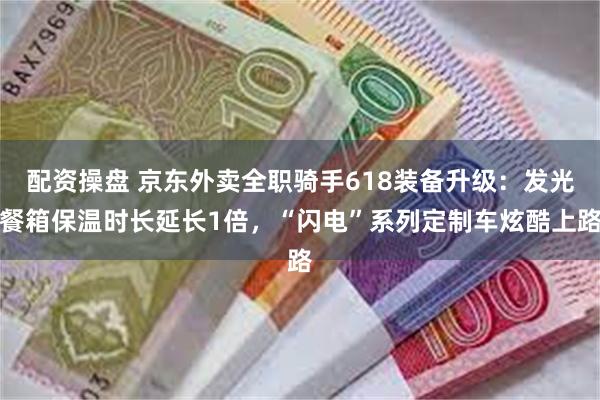 配资操盘 京东外卖全职骑手618装备升级:发光餐箱保温时长延长1倍,“闪电”系列定制车炫酷上路