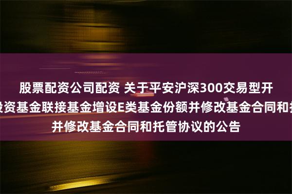 股票配资公司配资 关于平安沪深300交易型开放式指数证券投资基金联接基金增设E类基金份额并修改基金合同和托管协议的公告