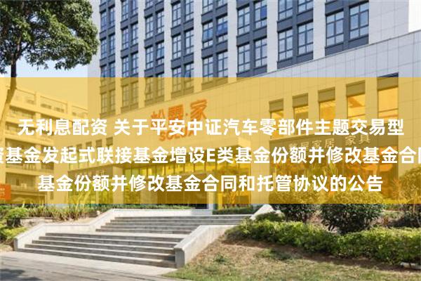 无利息配资 关于平安中证汽车零部件主题交易型开放式指数证券投资基金发起式联接基金增设E类基金份额并修改基金合同和托管协议的公告