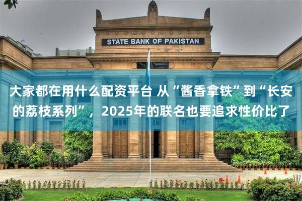 大家都在用什么配资平台 从“酱香拿铁”到“长安的荔枝系列”,2025年的联名也要追求性价比了