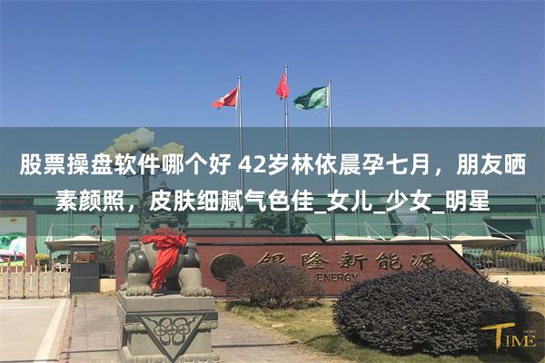 股票操盘软件哪个好 42岁林依晨孕七月,朋友晒素颜照,皮肤细腻气色佳_女儿_少女_明星