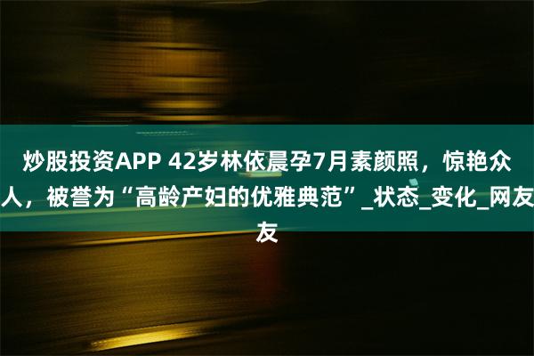 炒股投资APP 42岁林依晨孕7月素颜照,惊艳众人,被誉为“高龄产妇的优雅典范”_状态_变化_网友
