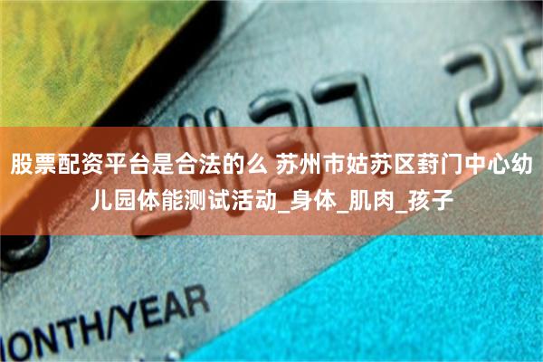 股票配资平台是合法的么 苏州市姑苏区葑门中心幼儿园体能测试活动_身体_肌肉_孩子
