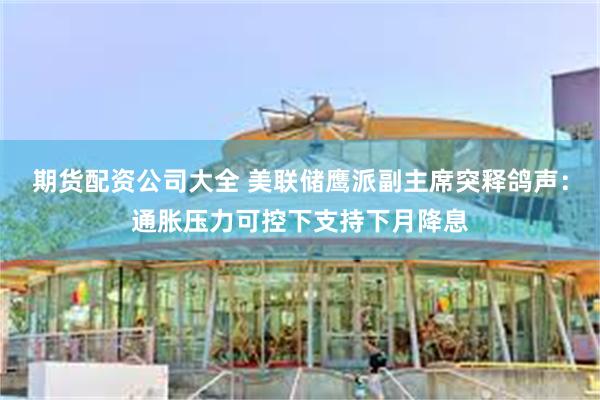 期货配资公司大全 美联储鹰派副主席突释鸽声:通胀压力可控下支持下月降息