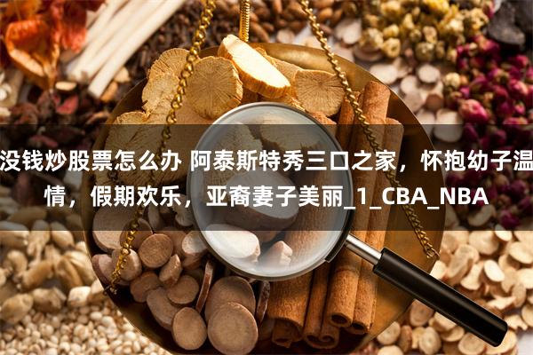 没钱炒股票怎么办 阿泰斯特秀三口之家，怀抱幼子温情，假期欢乐，亚裔妻子美丽_1_CBA_NBA