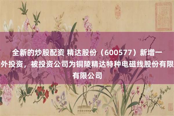 全新的炒股配资 精达股份（600577）新增一起对外投资，被投资公司为铜陵精达特种电磁线股份有限公司