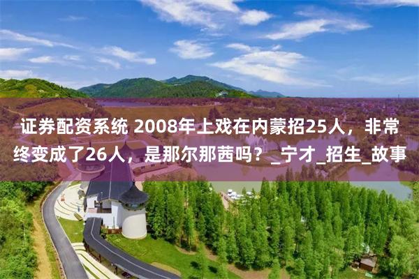 证券配资系统 2008年上戏在内蒙招25人,非常终变成了26人,是那尔那茜吗?_宁才_招生_故事