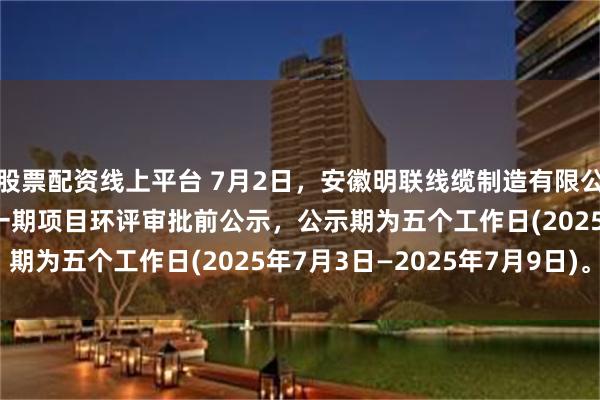 股票配资线上平台 7月2日，安徽明联线缆制造有限公司年产2500万米电缆一期项目环评审批前公示，公示期为五个工作日(2025年7月3日—2025年7月9日)。