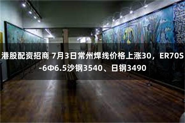港股配资招商 7月3日常州焊线价格上涨30，ER70S-6Φ6.5沙钢3540、日钢3490