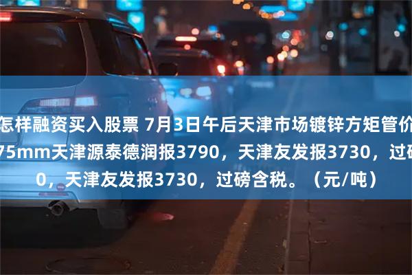 怎样融资买入股票 7月3日午后天津市场镀锌方矩管价格稳，50*50*3.75mm天津源泰德润报3790，天津友发报3730，过磅含税。（元/吨）