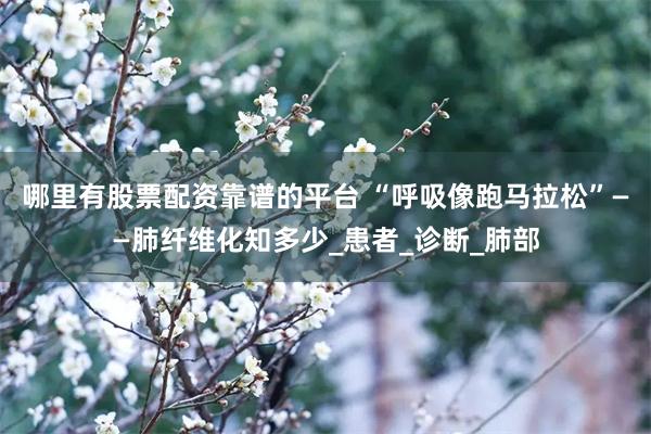 哪里有股票配资靠谱的平台 “呼吸像跑马拉松”——肺纤维化知多少_患者_诊断_肺部