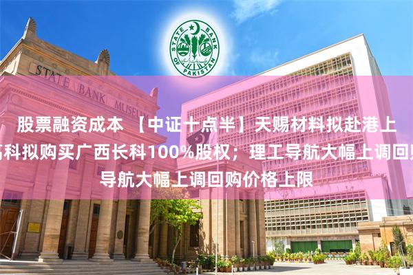 股票融资成本 【中证十点半】天赐材料拟赴港上市；长鸿高科拟购买广西长科100%股权；理工导航大幅上调回购价格上限