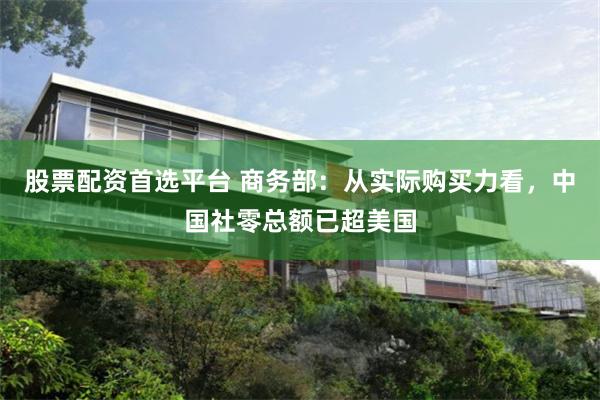 股票配资首选平台 商务部：从实际购买力看，中国社零总额已超美国