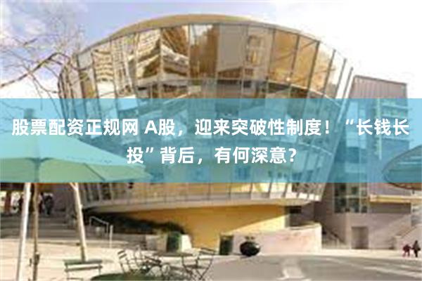 股票配资正规网 A股,迎来突破性制度!“长钱长投”背后,有何深意?