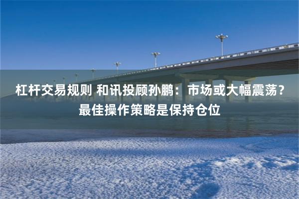杠杆交易规则 和讯投顾孙鹏：市场或大幅震荡？最佳操作策略是保持仓位