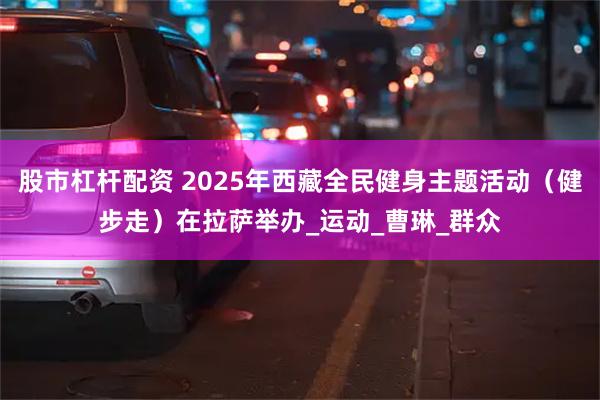 股市杠杆配资 2025年西藏全民健身主题活动（健步走）在拉萨举办_运动_曹琳_群众