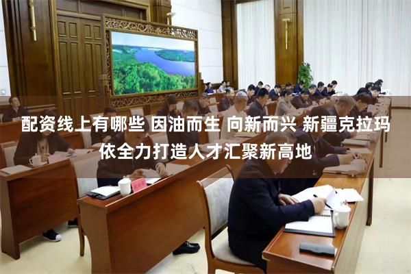 配资线上有哪些 因油而生 向新而兴 新疆克拉玛依全力打造人才汇聚新高地