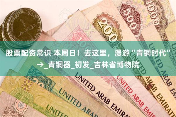 股票配资常识 本周日！去这里，漫游“青铜时代”→_青铜器_初发_吉林省博物院