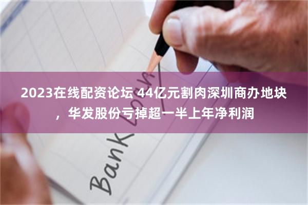 2023在线配资论坛 44亿元割肉深圳商办地块,华发股份亏掉超一半上年净利润