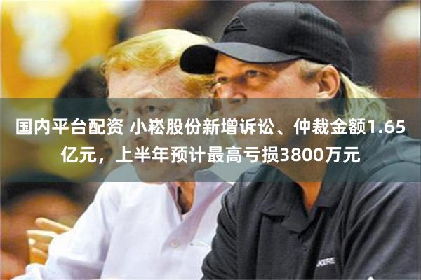 国内平台配资 小崧股份新增诉讼、仲裁金额1.65亿元,上半年预计最高亏损3800万元