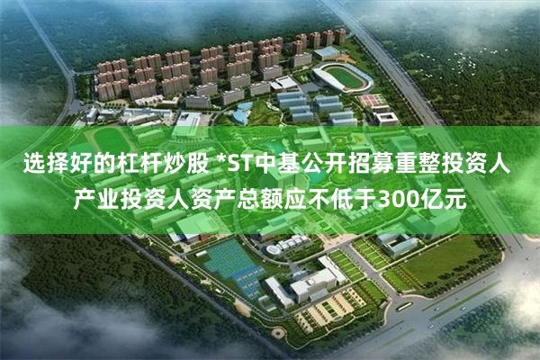 选择好的杠杆炒股 *ST中基公开招募重整投资人 产业投资人资产总额应不低于300亿元
