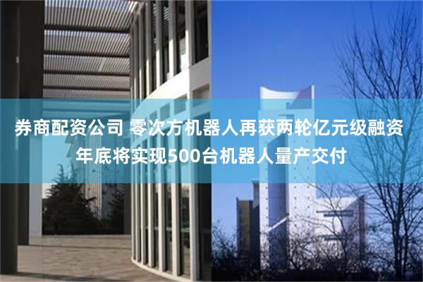 券商配资公司 零次方机器人再获两轮亿元级融资 年底将实现500台机器人量产交付