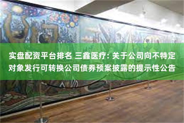 实盘配资平台排名 三鑫医疗: 关于公司向不特定对象发行可转换公司债券预案披露的提示性公告