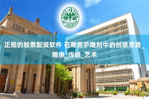 正规的股票配资软件 石雕菩萨雕刻中的创意思路_雕像_传统_艺术