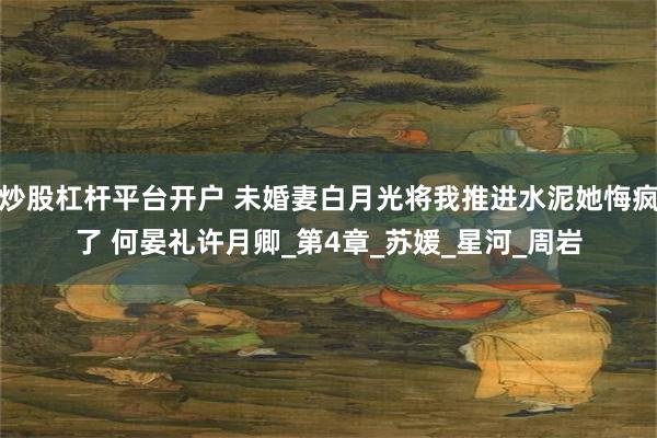 炒股杠杆平台开户 未婚妻白月光将我推进水泥她悔疯了 何晏礼许月卿_第4章_苏媛_星河_周岩