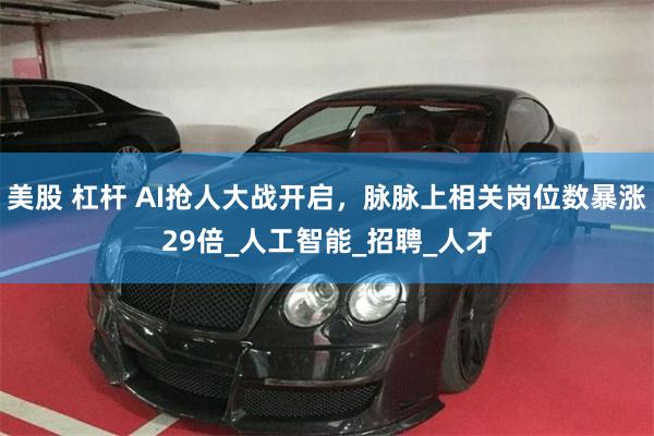 美股 杠杆 AI抢人大战开启,脉脉上相关岗位数暴涨29倍_人工智能_招聘_人才