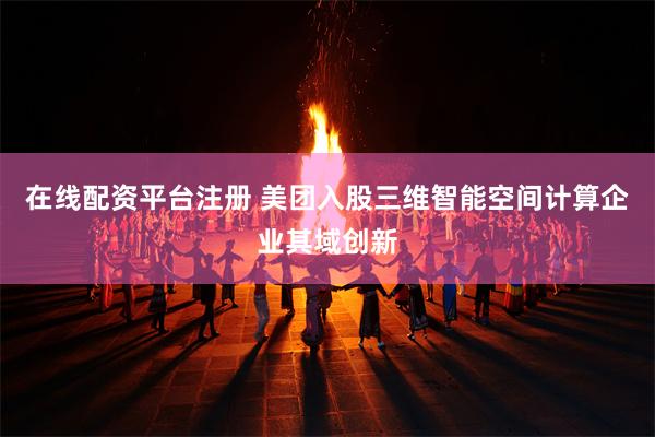 在线配资平台注册 美团入股三维智能空间计算企业其域创新