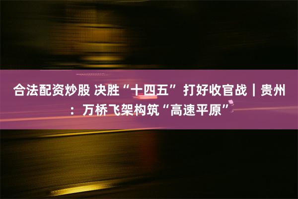 合法配资炒股 决胜“十四五” 打好收官战|贵州:万桥飞架构筑“高速平原”