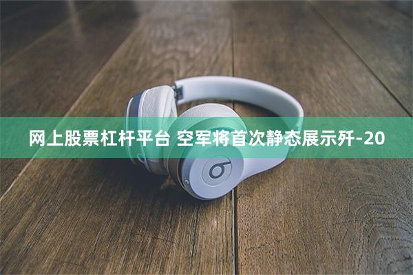 网上股票杠杆平台 空军将首次静态展示歼-20