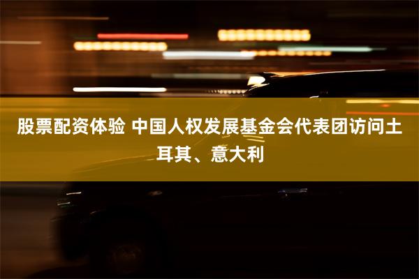 股票配资体验 中国人权发展基金会代表团访问土耳其、意大利