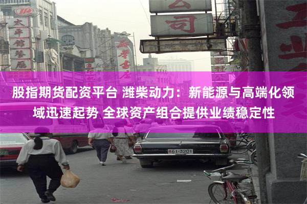 股指期货配资平台 潍柴动力：新能源与高端化领域迅速起势 全球资产组合提供业绩稳定性