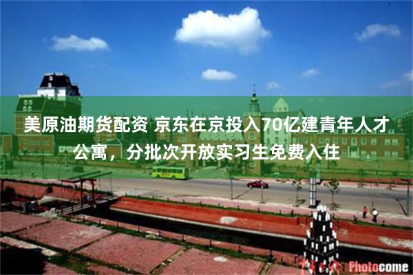美原油期货配资 京东在京投入70亿建青年人才公寓，分批次开放实习生免费入住