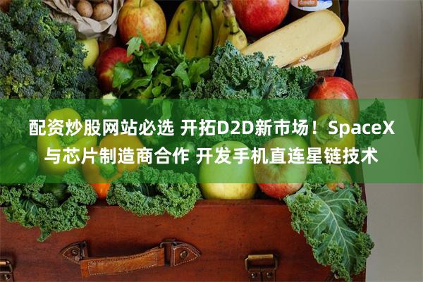 配资炒股网站必选 开拓D2D新市场!SpaceX与芯片制造商合作 开发手机直连星链技术